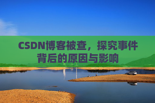 CSDN博客被查,探究事件背后的原因与影响